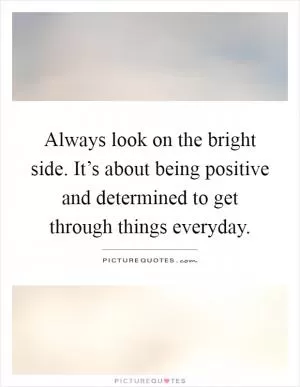 Always look on the bright side. It’s about being positive and determined to get through things everyday Picture Quote #1