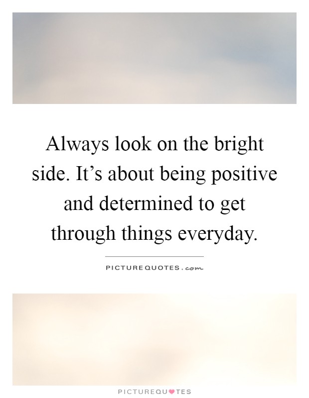 Always look on the bright side. It's about being positive and determined to get through things everyday Picture Quote #1