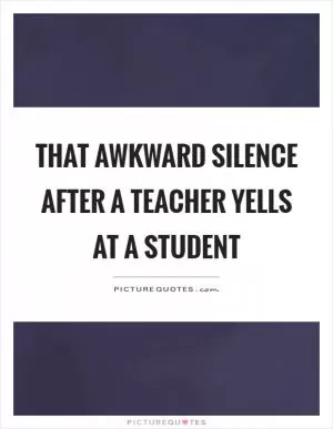 That awkward silence after a teacher yells at a student Picture Quote #1