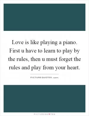 Love is like playing a piano. First u have to learn to play by the rules, then u must forget the rules and play from your heart Picture Quote #1