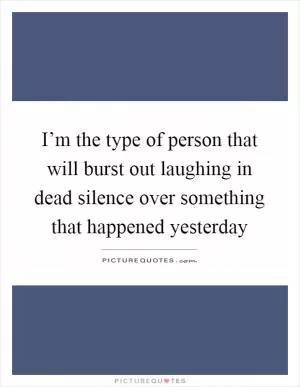 I’m the type of person that will burst out laughing in dead silence over something that happened yesterday Picture Quote #1
