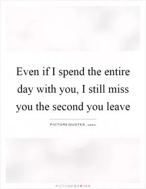 Even if I spend the entire day with you, I still miss you the second you leave Picture Quote #1