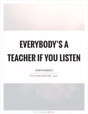 Everybody’s a teacher if you listen Picture Quote #1