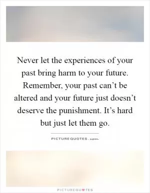 Never let the experiences of your past bring harm to your future. Remember, your past can’t be altered and your future just doesn’t deserve the punishment. It’s hard but just let them go Picture Quote #1