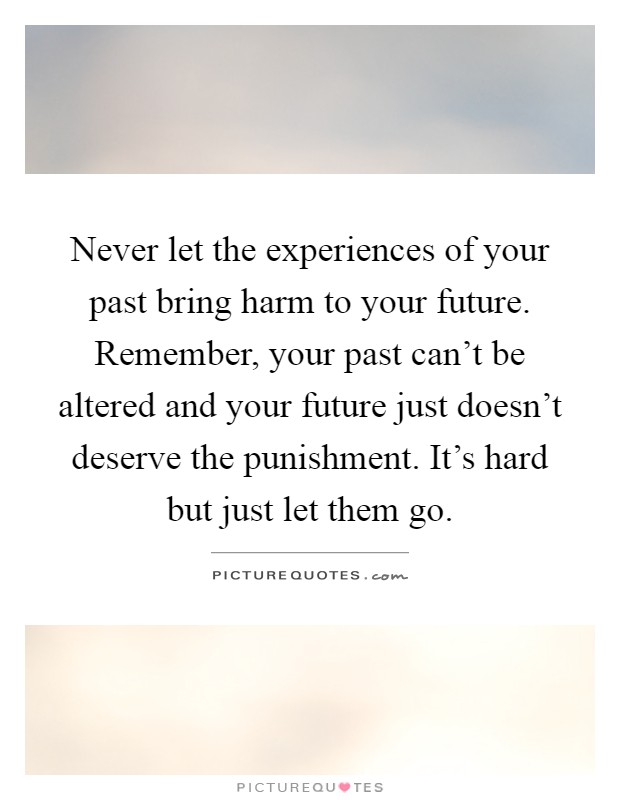 Never let the experiences of your past bring harm to your future. Remember, your past can't be altered and your future just doesn't deserve the punishment. It's hard but just let them go Picture Quote #1