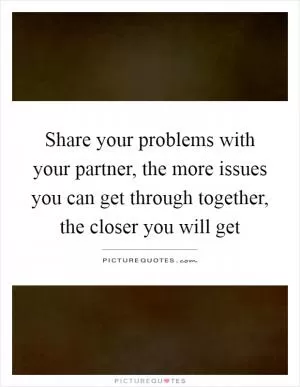 Share your problems with your partner, the more issues you can get through together, the closer you will get Picture Quote #1