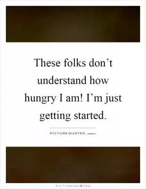 These folks don’t understand how hungry I am! I’m just getting started Picture Quote #1
