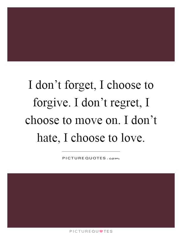 I don't forget, I choose to forgive. I don't regret, I choose to move on. I don't hate, I choose to love Picture Quote #1
