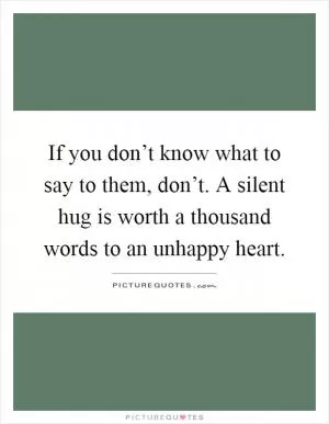 If you don’t know what to say to them, don’t. A silent hug is worth a thousand words to an unhappy heart Picture Quote #1