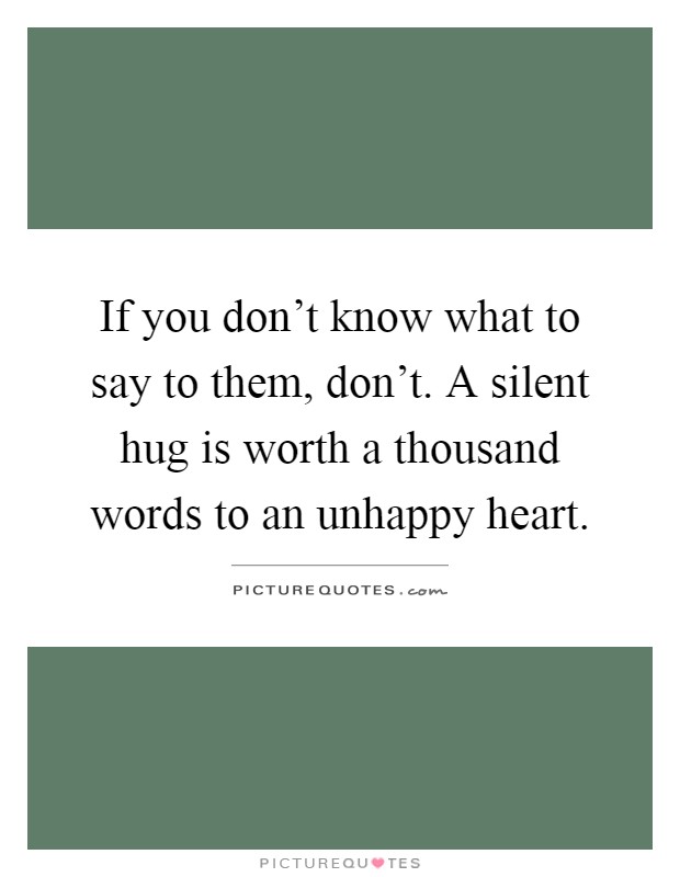 If you don't know what to say to them, don't. A silent hug is worth a thousand words to an unhappy heart Picture Quote #1