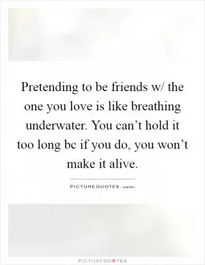 Pretending to be friends w/ the one you love is like breathing underwater. You can’t hold it too long bc if you do, you won’t make it alive Picture Quote #1