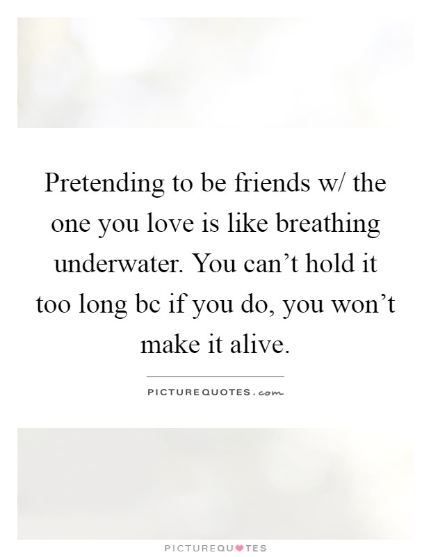 Pretending to be friends w/ the one you love is like breathing underwater. You can't hold it too long bc if you do, you won't make it alive Picture Quote #1