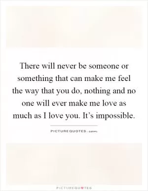 There will never be someone or something that can make me feel the way that you do, nothing and no one will ever make me love as much as I love you. It’s impossible Picture Quote #1