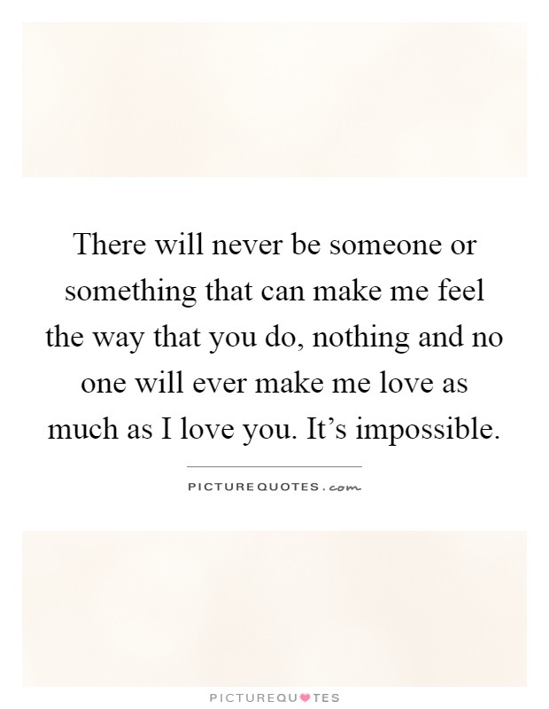 There will never be someone or something that can make me feel the way that you do, nothing and no one will ever make me love as much as I love you. It's impossible Picture Quote #1