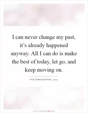 I can never change my past, it’s already happened anyway. All I can do is make the best of today, let go, and keep moving on Picture Quote #1