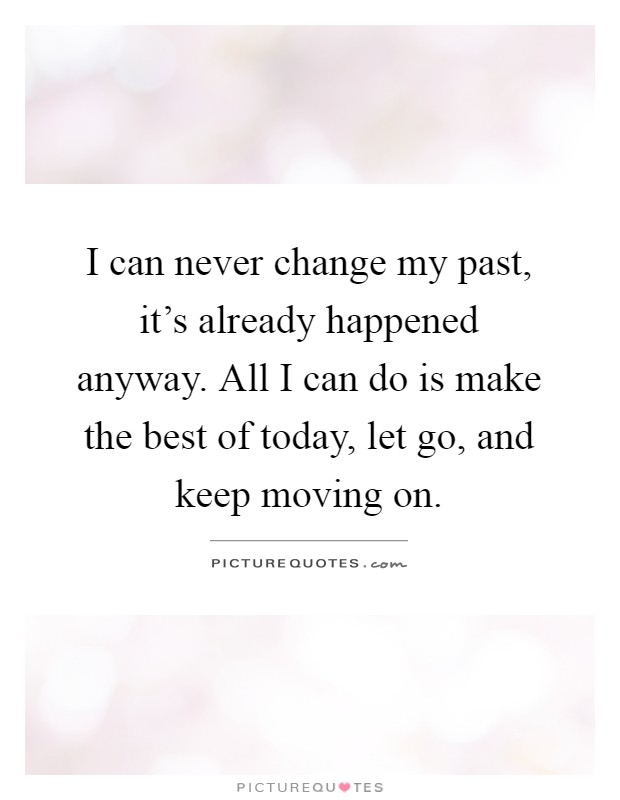 I can never change my past, it's already happened anyway. All I can do is make the best of today, let go, and keep moving on Picture Quote #1