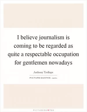 I believe journalism is coming to be regarded as quite a respectable occupation for gentlemen nowadays Picture Quote #1