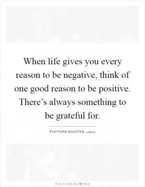 When life gives you every reason to be negative, think of one good reason to be positive. There’s always something to be grateful for Picture Quote #1