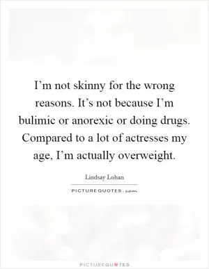 I’m not skinny for the wrong reasons. It’s not because I’m bulimic or anorexic or doing drugs. Compared to a lot of actresses my age, I’m actually overweight Picture Quote #1
