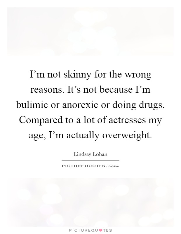 I'm not skinny for the wrong reasons. It's not because I'm bulimic or anorexic or doing drugs. Compared to a lot of actresses my age, I'm actually overweight Picture Quote #1