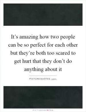 It’s amazing how two people can be so perfect for each other but they’re both too scared to get hurt that they don’t do anything about it Picture Quote #1