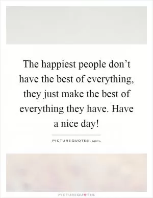 The happiest people don’t have the best of everything, they just make the best of everything they have. Have a nice day! Picture Quote #1