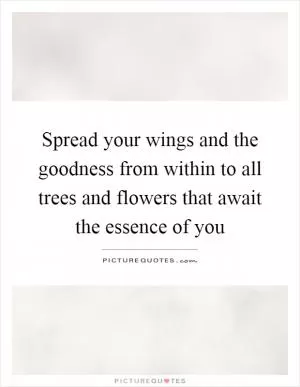 Spread your wings and the goodness from within to all trees and flowers that await the essence of you Picture Quote #1