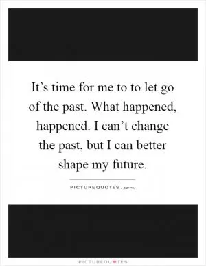 It’s time for me to to let go of the past. What happened, happened. I can’t change the past, but I can better shape my future Picture Quote #1