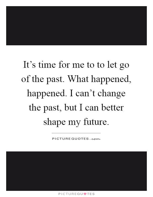 It's time for me to to let go of the past. What happened, happened. I can't change the past, but I can better shape my future Picture Quote #1