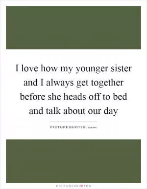 I love how my younger sister and I always get together before she heads off to bed and talk about our day Picture Quote #1