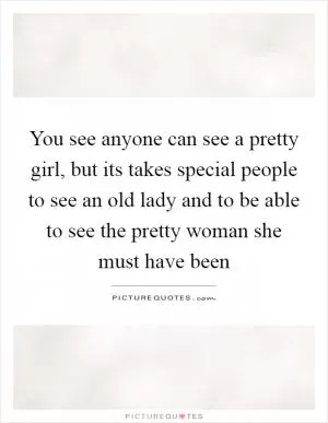 You see anyone can see a pretty girl, but its takes special people to see an old lady and to be able to see the pretty woman she must have been Picture Quote #1