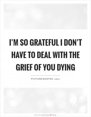I’m so grateful I don’t have to deal with the grief of you dying Picture Quote #1