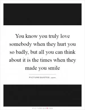 You know you truly love somebody when they hurt you so badly, but all you can think about it is the times when they made you smile Picture Quote #1
