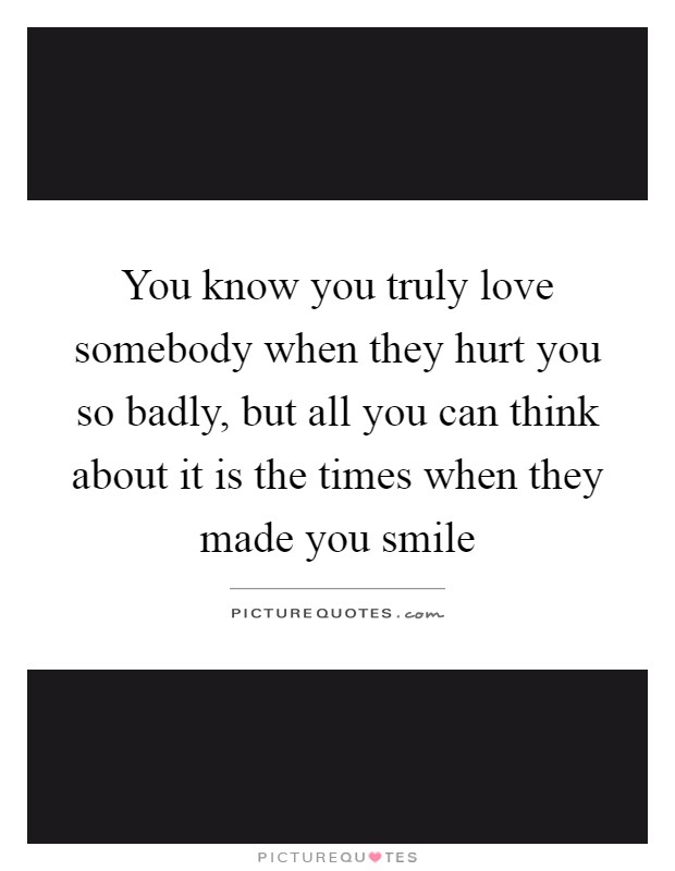 You know you truly love somebody when they hurt you so badly, but all you can think about it is the times when they made you smile Picture Quote #1