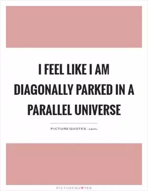 I feel like I am diagonally parked in a parallel universe Picture Quote #1