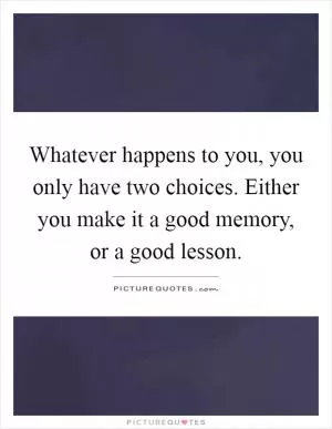 Whatever happens to you, you only have two choices. Either you make it a good memory, or a good lesson Picture Quote #1