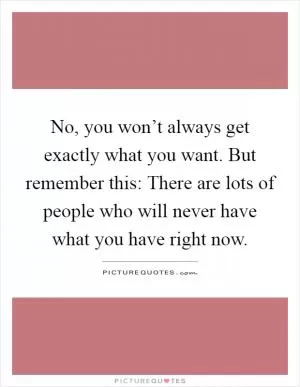 No, you won’t always get exactly what you want. But remember this: There are lots of people who will never have what you have right now Picture Quote #1