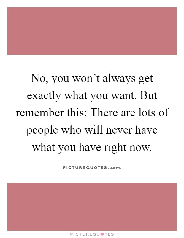 No, you won't always get exactly what you want. But remember this: There are lots of people who will never have what you have right now Picture Quote #1