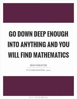 Go down deep enough into anything and you will find mathematics Picture Quote #1