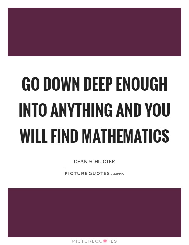 Go down deep enough into anything and you will find mathematics Picture Quote #1