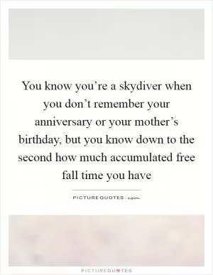 You know you’re a skydiver when you don’t remember your anniversary or your mother’s birthday, but you know down to the second how much accumulated free fall time you have Picture Quote #1