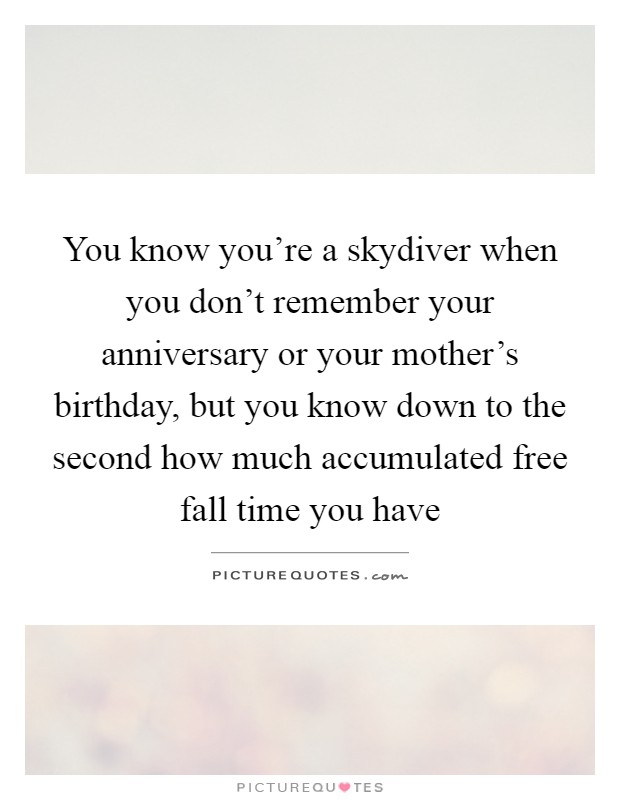 You know you're a skydiver when you don't remember your anniversary or your mother's birthday, but you know down to the second how much accumulated free fall time you have Picture Quote #1