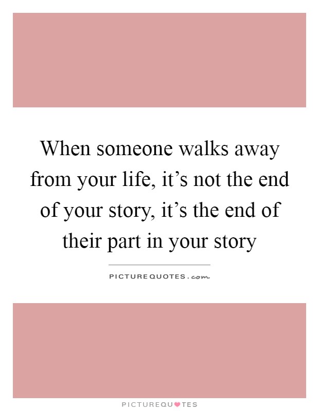 When someone walks away from your life, it's not the end of your story, it's the end of their part in your story Picture Quote #1