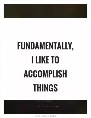 Fundamentally, I like to accomplish things Picture Quote #1