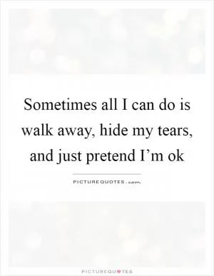 Sometimes all I can do is walk away, hide my tears, and just pretend I’m ok Picture Quote #1