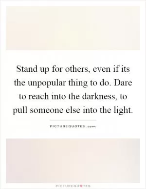 Stand up for others, even if its the unpopular thing to do. Dare to reach into the darkness, to pull someone else into the light Picture Quote #1