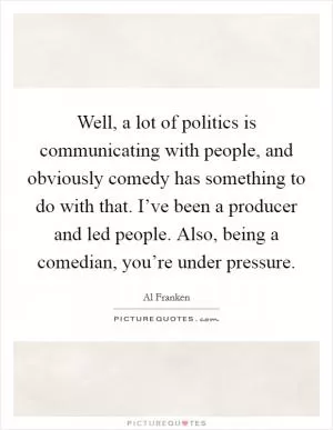 Well, a lot of politics is communicating with people, and obviously comedy has something to do with that. I’ve been a producer and led people. Also, being a comedian, you’re under pressure Picture Quote #1