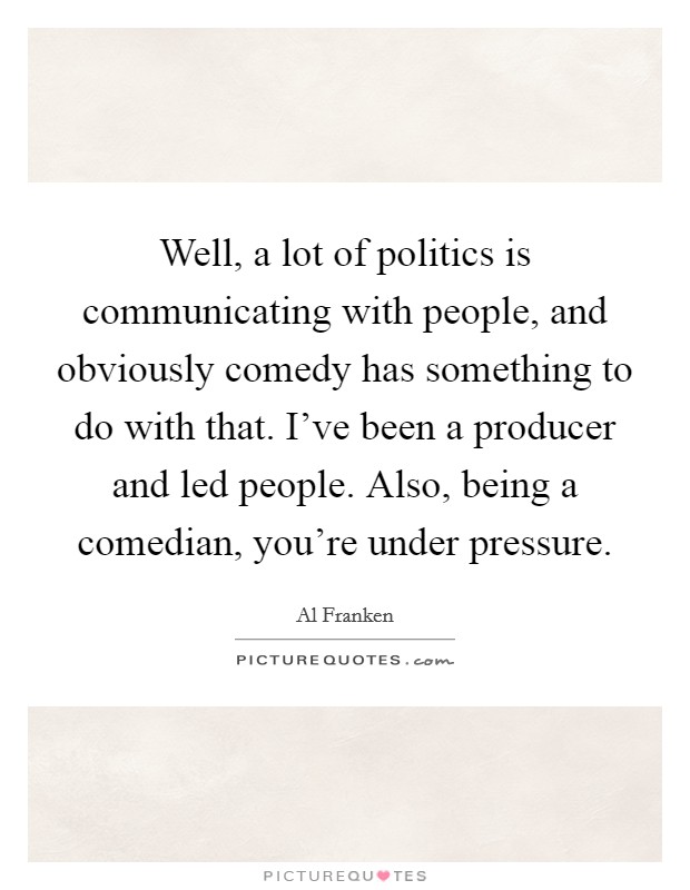 Well, a lot of politics is communicating with people, and obviously comedy has something to do with that. I've been a producer and led people. Also, being a comedian, you're under pressure Picture Quote #1