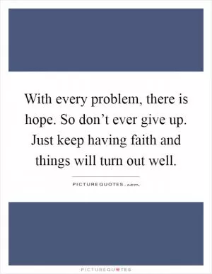 With every problem, there is hope. So don’t ever give up. Just keep having faith and things will turn out well Picture Quote #1