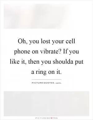 Oh, you lost your cell phone on vibrate? If you like it, then you shoulda put a ring on it Picture Quote #1